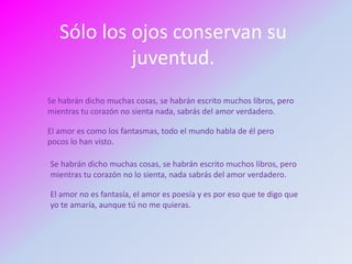 Sólo los ojos conservan su
            juventud.
Se habrán dicho muchas cosas, se habrán escrito muchos libros, pero
mientras tu corazón no sienta nada, sabrás del amor verdadero.

El amor es como los fantasmas, todo el mundo habla de él pero
pocos lo han visto.

Se habrán dicho muchas cosas, se habrán escrito muchos libros, pero
mientras tu corazón no lo sienta, nada sabrás del amor verdadero.

El amor no es fantasía, el amor es poesía y es por eso que te digo que
yo te amaría, aunque tú no me quieras.
 