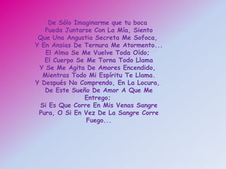 De Sólo Imaginarme que tu boca
   Pueda Juntarse Con La Mía, Siento
 Que Una Angustia Secreta Me Sofoca,
Y En Ansias De Ternura Me Atormento...
   El Alma Se Me Vuelve Toda Oído;
   El Cuerpo Se Me Torna Todo Llama
 Y Se Me Agita De Amores Encendido,
  Mientras Todo Mi Espíritu Te Llama.
Y Después No Comprendo, En La Locura,
   De Este Sueño De Amor A Que Me
               Entrego;
 Si Es Que Corre En Mis Venas Sangre
 Pura, O Si En Vez De La Sangre Corre
                Fuego...
 