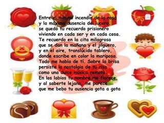 Entre el mínimo incendio de la rosa
y la máxima ausencia del lucero.
se quedó tu recuerdo prisionero
viviendo en cada ser y en cada cosa.
Te recuerdo en la cita milagrosa
que se dan la mañana y el jilguero,
y en el aire, translúcido tablero,
donde escribe en color la mariposa.
Todo me habla de tí. Sobre la brisa
persiste la nostalgia de tu risa
como una dulce música remota.
En los labios tu nombre me florece,
y al saberte lejana, me parece
que me bebo tu ausencia gota a gota
 