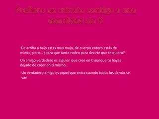 De arriba a bajo estas muy majo, de cuerpo entero estás de
miedo, pero... ¿para que tanto rodeo para decirte que te quiero?
Un amigo verdadero es alguien que cree en ti aunque tu hayas
dejado de creer en ti mismo.
Un verdadero amigo es aquel que entra cuando todos los demás se
van
 