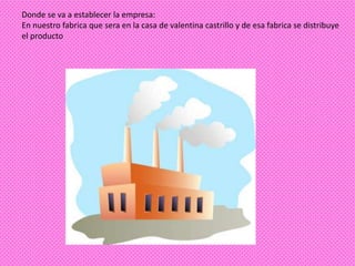 Donde se va a establecer la empresa:
En nuestro fabrica que sera en la casa de valentina castrillo y de esa fabrica se distribuye
el producto
 