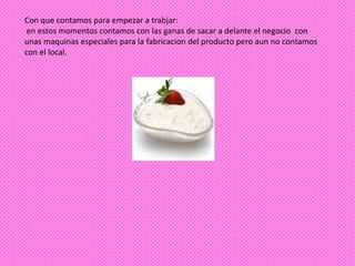Con que contamos para empezar a trabjar:
 en estos momentos contamos con las ganas de sacar a delante el negocio con
unas maquinas especiales para la fabricacion del producto pero aun no contamos
con el local.
 