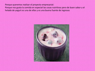 Porque queremos realizar el proyecto empresarial:
Porque nos gusta la comida en especial las cosas nutritivas pero de buen sabor y el
helado de yogurt es una de ellas y es una buena fuente de ingresos
 