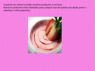 A quienes les vamos a vender nuestros productos o servicios :
Nuestros productos estan diseñados para cualquier tipo de publico sea adulto joven o
abuelitos o niños pequeños.
 