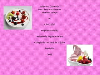 Valentina Castrillón
    Luisa Fernanda Suarez
        Mariana vallejo

              9c

         Julio 27/12

      emprendimiento

  Helado de Yogurt: vamalu

Colegio de san José de la Salle

          Medellín

            2012
 