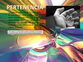 Considerar cada uno de los miembros
la Corporación como propia y por lo
tanto asumir y afrontar sus éxitos y
adversidades como un compromiso
personal de satisfacción y mejora
continua.     La Pertenencia no se
razona, se siente.
“Mi trabajo es cantar todo lo bello, encender el entusiasmo
por todo lo noble, admirar y hacer admirar todo lo grande.”
 