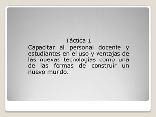 Táctica 1
Capacitar al personal docente y
estudiantes en el uso y ventajas de
las nuevas tecnologías como una
de las formas de construir un
nuevo mundo.
 