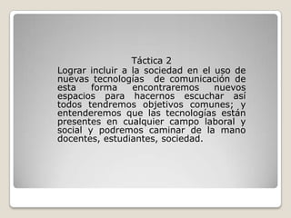 Táctica 2
Lograr incluir a la sociedad en el uso de
nuevas tecnologías de comunicación de
esta    forma    encontraremos     nuevos
espacios para hacernos escuchar así
todos tendremos objetivos comunes; y
entenderemos que las tecnologías están
presentes en cualquier campo laboral y
social y podremos caminar de la mano
docentes, estudiantes, sociedad.
 