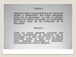 Táctica 3

Debemos lograr trascendencia en la forma de
pensar y comprender que hacer educación
junto con la tecnología no solo es adquirir
equipos de última tecnología es comprender
los nuevo roles de las instancias de la
educación.

                 Táctica 4

Crear un nuevo esquema curricular que
vincule directamente la educación con la
tecnología y no esta ultima como un relleno
curricular, donde se logre una semejanza
entre sociedad, tecnología y educación;
considerando los nativos digitales.
 