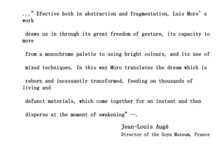 ...”Efective both in abstraction and fragmentation, Luis Moro’s
work

 draws us in through its great freedom of gesture, its capacity to
move

from a monochrome palette to using bright colours, and its use of

mixed techniques. In this way Moro translates the dream which is

 reborn and incessantly transformed, feeding on thousands of
living and

defunct materials, which come together for an instant and then

disperse at the moment of awakening”….

                                  Jean-Louis Augé
                                  Director of the Goya Museum, France
 