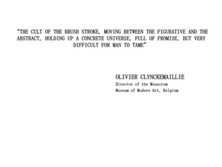 “THE CULT OF THE BRUSH STROKE, MOVING BETWEEN THE FIGURATIVE AND THE
ABSTRACT, HOLDING UP A CONCRETE UNIVERSE, FULL OF PROMISE, BUT VERY
                    DIFFICULT FOR MAN TO TAME”




                                   OLIVIER CLYNCKEMAILLIE
                                   Director of the Mouscrom
                                   Museum of Modern Art, Belgium
 