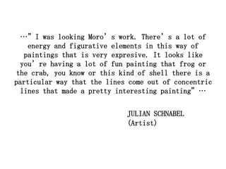 …”I was looking Moro’s work. There’s a lot of
    energy and figurative elements in this way of
   paintings that is very expresive. It looks like
  you’re having a lot of fun painting that frog or
the crab, you know or this kind of shell there is a
particular way that the lines come out of concentric
  lines that made a pretty interesting painting”…


                             JULIAN SCHNABEL
                             (Artist)
 