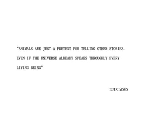 “ANIMALS ARE JUST A PRETEXT FOR TELLING OTHER STORIES.

EVEN IF THE UNIVERSE ALREADY SPEAKS THROUGHLY EVERY

LIVING BEING”




                                              LUIS MORO
 
