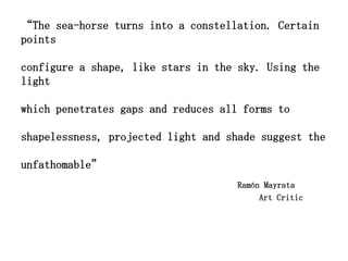 “The sea-horse turns into a constellation. Certain
points

configure a shape, like stars in the sky. Using the
light

which penetrates gaps and reduces all forms to

shapelessness, projected light and shade suggest the

unfathomable”
                                     Ramón Mayrata
                                          Art Critic
 
