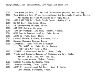 Group Exhibitions, International Art Fairs and Biennials


2011   Zona MACO Art Fair, V.C.Art and Cholochairs project. Mexico City.
2010   Zona MACO Art Fair DF and International Art Festival, Sinaloa, Mexico.
           ART MADRID Fair and Atlántica Fair Vigo, Spain.
2009   ARTE Y CULTURA Fair World Trade Center, Mexico City.
2008   Hk Art Fair. Hong Kong, China.
2007   SH Contemporary Shangay, China.
2006   ART FAIR Cologne, Germany.
2005   TIAF International Art Fair, Toronto, Canada.
2004   GIAF Gongju International Art Fair, Korea.
2003   ARGAM Art Fair, Rome, Italy.
2002   Council Museum, Fiesole, Florence, Italy.
2001   Sungsan Changwon Museum, Korea
1999   KUNSTMARKT, Dusseldorf and Frankfurt.
           “LA SAGA” Art Fair. Paris, France.
           “ART EXPO New York”. USA
1997   RIPARTE International Art Fair. Rome, Italy.
1995   Trento and Rovereto Museums of Contemporary Art. Italy.
           Art 95, 64 Gallery, New York. USA
           Las Aguas Museum, Lisbon. Portugal
1993   Galiano Gallery, La Habana, Cuba.
1992   Interior Gallery, Tokyo. Japan
1991   ARCO’91 International Art Fair , Madrid, Spain.
           Gava Museum. Barcelona, Spain.
 