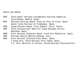 Grants and Awards

2002   Third Award. National Contemporary Painting Competion,
       Torrelodones. Madrid, Spain.
2001   National Painting Award. Plaza de Toros de Gijón, Spain.
       Award, Salón Nacional de Valdepeñas. Spain.
1992   Young Painters Award, Liceo Español. Paris, France.
1987   Third International Award for Young European Artists
       Benidorm, Spain.
1986   First National Sculpture Award, Youth Arts Exhibition. Spain
1985   National Special Mention Drawing. Arts.
1984   First National Painting Prize Riaza. Spain.
       C.Young Arts, Third National Print Award, Spain.
       C.Y. Arts, Ministry of Culture. Second National Painting Prize.
 