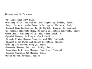 Museums and Collections

-Art Collection BBVA Bank.
-Ministry of Culture and National Engraving. Madrid, Spain.
-Centro Internazionale Fattoria la Loggia. Florence, Italy.
-Michael Haas Collection. Berlín-Zurich. Germany- Switzerland
-Coleccione Vimercati Rome, De Maria Collection Benevento, Italy.
-Domu Umeni, Ministry of Culture. Czech Republic
-Spanish Embassy in Prague. Czech Republic
-Antonio Prates Museum Fundation and CPS, Portugal.
-Spanish Liceo Paris and French Colection. France.
-Lim Lip Art Museum. Gong Ju, Korea.
-Domestic Museum, Pettineo. Sicily, Italy.
-Copertino de Miranda Museum. Famaliçao, Portugal
-Sungsan Changwon Art Museum, Korea.
-Macaz Museum. Morelia, Mexico
 
