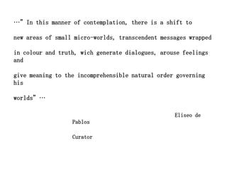 …”In this manner of contemplation, there is a shift to

new areas of small micro-worlds, transcendent messages wrapped

in colour and truth, wich generate dialogues, arouse feelings
and

give meaning to the incomprehensible natural order governing
his

worlds”…

                                                  Eliseo de
                  Pablos

                  Curator
 