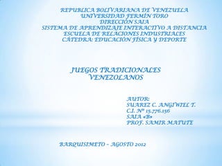 REPUBLICA BOLIVARIANA DE VENEZUELA
            UNIVERSIDAD FERMÍN TORO
                 DIRECCIÓN SAIA
SISTEMA DE APRENDIZAJE INTERACTIVO A DISTANCIA
       ESCUELA DE RELACIONES INDUSTRIALES
      CÁTEDRA: EDUCACIÓN FÍSICA Y DEPORTE




        JUEGOS TRADICIONALES
            VENEZOLANOS


                        AUTOR:
                        SUAREZ C. ANGIWIEL T.
                        C.I. Nº 15.776.156
                        SAIA «B»
                        PROF. SAMIR MATUTE



    BARQUISIMETO – AGOSTO 2012
 