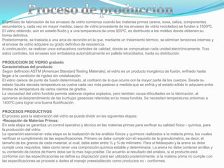 El proceso de fabricación de los envases de vidrio comienza cuando las materias primas (arena, sosa, caliza, componentes
secundarios y, cada vez en mayor medida, casco de vidrio procedente de los envases de vidrio reciclados) se funden a 1500ºC.
El vidrio obtenido, aún en estado fluido y a una temperatura de unos 900ºC, es distribuido a los moldes donde obtienen su
forma definitiva.
Posteriormente, se traslada a una arca de recocido en la que, mediante un tratamiento térmico, se eliminan tensiones internas y
el envase de vidrio adquiere su grado definitivo de resistencia.
A continuación, se realizan unos exhaustivos controles de calidad, donde se comprueban cada unidad electrónicamente. Tras
estos controles, los envases son embalados automáticamente en pallets retractilados, hasta su distribución.

PRODUCCION DE VIDRIO grabado
Características del producto
Según definición ASTM (American Standard Testing Materials), el vidrio es un producto inorgánico de fusión, enfriado hasta
llegar a la condición de rigidez sin cristalización.
El vidrio carece de punto de fusión determinado, al contrario de lo que ocurre con la mayor parte de los cuerpos. Desde su
estado líquida elevada temperatura se vuelve cada vez más pastoso a medida que se enfría y el estado sólido lo adquiere entre
límites de temperatura de varios cientos de grados.
La viscosidad del vidrio fundido permite elaborar objetos soplados, pero también causa dificultades en la fabricación, al
oponerse al desprendimiento de las burbujas gaseosas retenidas en la masa fundida. Se necesitan temperaturas próximas a
1400ºC para lograr una buena fluidificación.

PROCESOS PRODUCTIVOS
El proceso para la elaboración del vidrio se puede dividir en las siguientes etapas:
•Recepción de Materias Primas:
En esta etapa se garantiza un control operativo y técnico en las materias primas para verificar su calidad físico - química, para
la producción del vidrio.
La operación esencial en esta etapa es la realización de los análisis físicos y químicos realizados a la materia prima, los cuales
verifican el cumplimiento de las especificaciones. Primero se debe cumplir con el requisito de la granulometría, es decir, el
tamaño de los granos de cada material, el cual, debe estar entre ½ y ¾ de milímetro. Para el feldespato y la arena se debe
cumplir unos requisitos, tales como tener una composición química estable y determinada. La arena no debe contener arcillas y
su contenido de óxidos de hierro debe ser lo mas bajo posible. De acuerdo al resultado del análisis, si el producto está
conforme con las especificaciones se define su disposición para ser utilizado posteriormente; si la materia prima no cumple con
las especificaciones se procede a darles el manejo preestablecido como productos no - conformes.
 