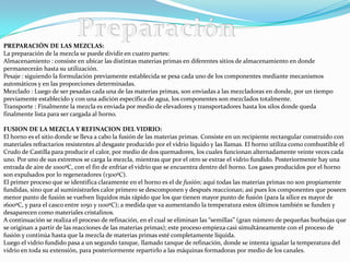 PREPARACIÓN DE LAS MEZCLAS:
La preparación de la mezcla se puede dividir en cuatro partes:
Almacenamiento : consiste en ubicar las distintas materias primas en diferentes sitios de almacenamiento en donde
permanecerán hasta su utilización.
Pesaje : siguiendo la formulación previamente establecida se pesa cada uno de los componentes mediante mecanismos
automáticos y en las proporciones determinadas.
Mezclado : Luego de ser pesadas cada una de las materias primas, son enviadas a las mezcladoras en donde, por un tiempo
previamente establecido y con una adición específica de agua, los componentes son mezclados totalmente.
Transporte : Finalmente la mezcla es enviada por medio de elevadores y transportadores hasta los silos donde queda
finalmente lista para ser cargada al horno.

FUSION DE LA MEZCLA Y REFINACION DEL VIDRIO:
El horno es el sitio donde se lleva a cabo la fusión de las materias primas. Consiste en un recipiente rectangular construido con
materiales refractarios resistentes al desgaste producido por el vidrio líquido y las llamas. El horno utiliza como combustible el
Crudo de Castilla para producir el calor, por medio de dos quemadores, los cuales funcionan alternadamente veinte veces cada
uno. Por uno de sus extremos se carga la mezcla, mientras que por el otro se extrae el vidrio fundido. Posteriormente hay una
entrada de aire de 1000ºC, con el fin de enfriar el vidrio que se encuentra dentro del horno. Los gases producidos por el horno
son expulsados por lo regeneradores (1300ºC).
El primer proceso que se identifica claramente en el horno es el de fusión; aquí todas las materias primas no son propiamente
fundidas, sino que al suministrarles calor primero se descomponen y después reaccionan; así pues los componentes que poseen
menor punto de fusión se vuelven líquidos más rápido que los que tienen mayor punto de fusión (para la sílice es mayor de
1600ºC, y para el casco entre 1050 y 1100ºC); a medida que va aumentando la temperatura estos últimos también se funden y
desaparecen como materiales cristalinos.
A continuación se realiza el proceso de refinación, en el cual se eliminan las “semillas” (gran número de pequeñas burbujas que
se originan a partir de las reacciones de las materias primas); este proceso empieza casi simultáneamente con el proceso de
fusión y continúa hasta que la mezcla de materias primas esté completamente líquida.
Luego el vidrio fundido pasa a un segundo tanque, llamado tanque de refinación, donde se intenta igualar la temperatura del
vidrio en toda su extensión, para posteriormente repartirlo a las máquinas formadoras por medio de los canales.
 