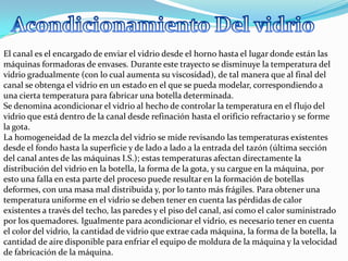 El canal es el encargado de enviar el vidrio desde el horno hasta el lugar donde están las
máquinas formadoras de envases. Durante este trayecto se disminuye la temperatura del
vidrio gradualmente (con lo cual aumenta su viscosidad), de tal manera que al final del
canal se obtenga el vidrio en un estado en el que se pueda modelar, correspondiendo a
una cierta temperatura para fabricar una botella determinada.
Se denomina acondicionar el vidrio al hecho de controlar la temperatura en el flujo del
vidrio que está dentro de la canal desde refinación hasta el orificio refractario y se forme
la gota.
La homogeneidad de la mezcla del vidrio se mide revisando las temperaturas existentes
desde el fondo hasta la superficie y de lado a lado a la entrada del tazón (última sección
del canal antes de las máquinas I.S.); estas temperaturas afectan directamente la
distribución del vidrio en la botella, la forma de la gota, y su cargue en la máquina, por
esto una falla en esta parte del proceso puede resultar en la formación de botellas
deformes, con una masa mal distribuida y, por lo tanto más frágiles. Para obtener una
temperatura uniforme en el vidrio se deben tener en cuenta las pérdidas de calor
existentes a través del techo, las paredes y el piso del canal, así como el calor suministrado
por los quemadores. Igualmente para acondicionar el vidrio, es necesario tener en cuenta
el color del vidrio, la cantidad de vidrio que extrae cada máquina, la forma de la botella, la
cantidad de aire disponible para enfriar el equipo de moldura de la máquina y la velocidad
de fabricación de la máquina.
 