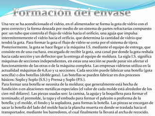 Una vez se ha acondicionado el vidrio, en el alimentador se forma la gota de vidrio con el
peso correcto y la forma deseada por medio de un sistema de partes refractarias compuesto
por: un tubo que controla el flujo de vidrio hacia el orificio, una aguja que impulsa
intermitentemente el vidrio hacia el orificio, que determina la cantidad de vidrio que
tendrá la gota. Para formar la gota el flujo de vidrio se corta por el sistema de tijera.
Posteriormente, la gota se hace llegar a la máquina I.S. mediante el equipo de entrega, que
consiste en de una cuchara, encargada de recibir la gota, una canal por donde la gota resbala
hacia cada sección y un deflector que la entrega al equipo de moldura. La sigla I.S. significa
máquinas de secciones independientes, en estas una sección se puede parar sin afectar el
funcionamiento de las otras o de la máquina completa. Las empresas vidrieras utiliza en la
actualidad máquinas de 6,8,10 y 12 secciones. Cada sección puede fabricar una botella (gota
sencilla) o dos botellas (doble gota). Las botellas se pueden fabricar en dos procesos
básicos: Soplo y Soplo (S.S.) y Prensa y Soplo (P.S.).
Para formar una botella se necesita de la moldura; que generalmente está hecha de
fundición o en aleaciones metálicas especiales (el valor de cada molde está alrededor de los
cien mil dólares). Las piezas usadas son: la camisa, la aguja y la boquillera para formar el
terminado; el premolde, la tapa y el embudo para formar el palezón o preforma de la
botella; y el molde, el fondo y la sopladora, para formas la botella. Las pinzas se encargan de
sacar la botella del lado del molde hacia la plancha muerta en donde se traslada hacia el
transportador, mediante los barredores, el cual finalmente la llevará al archa de recocido.
 