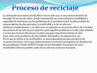 La utilización de envases reutilizables o de un solo uso, es una estricta decisión de
mercado. El envase de vidrio, dando muestras de una extraordinaria sensibilidad y
capacidad de sintonizar con los problemas de la sociedad actual, ha desarrollado de
manera óptima las dos opciones: la reutilizable y la de un solo uso.
Ambas se complementan y, en todo caso, se soportan en un proceso eficaz de reciclado.
Los envases de un solo uso son prácticos para aquellos productos con alto valor añadido
y en los que el precio del envase no tiene una gran importancia frente al valor
total, tales como productos de alta calidad, destinados a la exportación, etc.
Por lo que se refiere a los reutilizables, se usan especialmente para productos de
consumo frecuente, en los que podría ponerse en marcha una logística de distribución
descentralizada. Desde ANFEVI siempre se ha defendido el principio de tanto
reutilizable como sea posible, tanto de un solo uso como sea necesario.
 