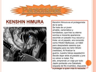 Kenshin Himura es el protagonista
de la serie.
Se trata de un joven
amable, carismático y
bondadoso, que tras su eterna
sonrisa e inocente apariencia
esconde un pasado muy oscuro y
triste: en el pasado, era conocido
como Hitokiri Battousai, un hábil
pero despiadado asesino que
trabajaba para los Ishin Shishi
(realistas). Al finalizar la
guerra, nuestro héroe espadachín
decide dejar atrás el pasado y jura
no volver a matar. Por
ello, emprende un viaje por todo
Japón portando una Sakabato
(espada de filo invertido), dispuesto
a proteger a quien más lo necesite.
 