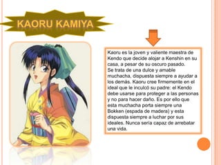 Kaoru es la joven y valiente maestra de
Kendo que decide alojar a Kenshin en su
casa, a pesar de su oscuro pasado.
Se trata de una dulce y amable
muchacha, dispuesta siempre a ayudar a
los demás. Kaoru cree firmemente en el
ideal que le inculcó su padre: el Kendo
debe usarse para proteger a las personas
y no para hacer daño. Es por ello que
esta muchacha porta siempre una
Bokken (espada de madera) y esta
dispuesta siempre a luchar por sus
ideales. Nunca sería capaz de arrebatar
una vida.
 