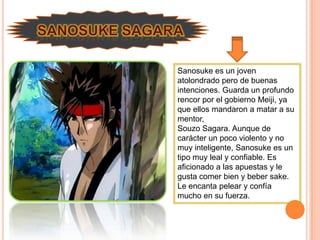 Sanosuke es un joven
atolondrado pero de buenas
intenciones. Guarda un profundo
rencor por el gobierno Meiji, ya
que ellos mandaron a matar a su
mentor,
Souzo Sagara. Aunque de
carácter un poco violento y no
muy inteligente, Sanosuke es un
tipo muy leal y confiable. Es
aficionado a las apuestas y le
gusta comer bien y beber sake.
Le encanta pelear y confía
mucho en su fuerza.
 