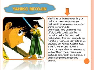 YAHIKO MIYOJIN

                 Yahiko es un joven arrogante y de
                 malos modales, cuya principal
                 motivación es volverse más fuerte.
                 Como la mayoría de
                 personajes, tuvo una niñez muy
                 difícil, donde quedó bajo los
                 cuidados de los Yakuza, que lo
                 maltrataban. Tras ser rescatado por
                 Kenshin y Kaoru, se convierte en un
                 discípulo del Kamiya Kasshin Ryu.
                 En el fondo respeta mucho a
                 Kaoru, aunque siempre la molesta y
                 le dice “Busu” (Fea). Siente una
                 profunda admiración por Kenshin, a
                 quien siempre esta intentado
                 emular.
 