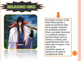 El maestro número 13 del
Hiten Mitsurugi Ryu y
quien le enseñó las artes
de la espada a Kenshin.
Su excelente condición
física, sus bellas facciones
y su sabiduría atraen a
muchas chicas (como a
Omasu y a Okon), pero
aparentemente Hiko no le
hace caso a ninguna. Vive
sólo en las
montañas, porque al
parecer no le gusta la
compañía de nadie.
 