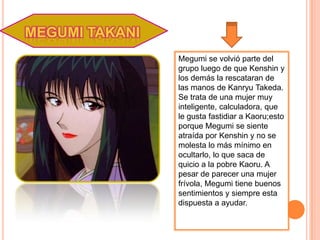 MEGUMI TAKANI
                Megumi se volvió parte del
                grupo luego de que Kenshin y
                los demás la rescataran de
                las manos de Kanryu Takeda.
                Se trata de una mujer muy
                inteligente, calculadora, que
                le gusta fastidiar a Kaoru;esto
                porque Megumi se siente
                atraída por Kenshin y no se
                molesta lo más mínimo en
                ocultarlo, lo que saca de
                quicio a la pobre Kaoru. A
                pesar de parecer una mujer
                frívola, Megumi tiene buenos
                sentimientos y siempre esta
                dispuesta a ayudar.
 