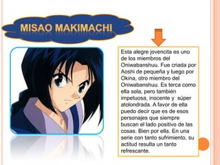 Esta alegre jovencita es uno
de los miembros del
Oniwabanshuu. Fue criada por
Aoshi de pequeña y luego por
Okina, otro miembro del
Oniwabanshuu. Es terca como
ella sola, pero también
impetuosa, inocente y súper
atolondrada. A favor de ella
puedo decir que es de esos
personajes que siempre
buscan el lado positivo de las
cosas. Bien por ella. En una
serie con tanto sufrimiento, su
actitud resulta un tanto
refrescante.
 