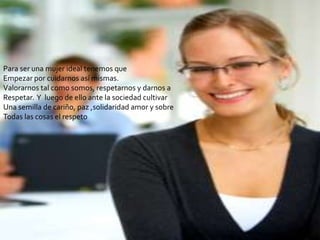 Para ser una mujer ideal tenemos que
Empezar por cuidarnos así mismas.
Valorarnos tal como somos, respetarnos y darnos a
Respetar. Y luego de ello ante la sociedad cultivar
Una semilla de cariño, paz ,solidaridad amor y sobre
Todas las cosas el respeto
 