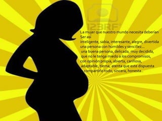 La mujer que nuestro mundo necesita deberían
Ser así
inteligente, sabia, interesante, alegre, divertida
una persona con humildes y sencillez...
 una buena persona, delicada, muy decidida,
 que no le tenga miedo a los compromisos,
con opinión propia, abierta, cariñosa,
 adaptable, tierna, atenta que este dispuesta
 a compartirlo todo, sincera, honesta..
 