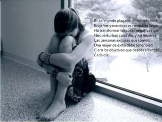 En un mundo plagado de complicidad
Engaños y mentiras es necesario llegar
Ha transformar las cosas negativas que
Nos perturban cada día, y así mostrar
Las personas exitosas que somos.
Una mujer de éxito debe tener bien
Claro los objetivos que deseas alcanzar
Cada día..
 