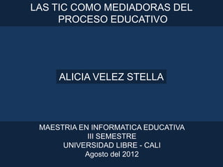LAS TIC COMO MEDIADORAS DEL
     PROCESO EDUCATIVO




     ALICIA VELEZ STELLA




 MAESTRIA EN INFORMATICA EDUCATIVA
            III SEMESTRE
      UNIVERSIDAD LIBRE - CALI
           Agosto del 2012
 