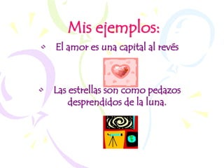 Mis ejemplos:
• El amor es una capital al revés



• Las estrellas son como pedazos
      desprendidos de la luna.
 