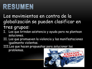Los movimientos en contra de la
globalización se pueden clasificar en
tres grupos:
I. Los que brindan asistencia y ayuda pero no plantean
    soluciones.
II. Los que promueven la violencia y las manifestaciones
    igualmente violentas.
III.Los que hacen propuestas para solucionar los
    problemas.
 
