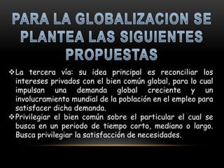 La tercera vía: su idea principal es reconciliar los
 intereses privados con el bien común global, para lo cual
 impulsan una demanda global creciente y un
 involucramiento mundial de la población en el empleo para
 satisfacer dicha demanda.
Privilegiar el bien común sobre el particular el cual se
 busca en un periodo de tiempo corto, mediano o largo.
 Busca privilegiar la satisfacción de necesidades.
 