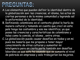 A. Los elementos que pueden definir la identidad dentro de
   la globalización son: las creencias, el idioma, los actos de
   ciertas personas o de la misma comunidad y logrando así
   la uniformidad de la identidad.
B. Definiendo colombiano en el contexto global lo haría de
   manera cultural y tomando en cuenta que crecí en este
   país tengo las costumbre y eso me identifica; ya que
   poseo las creencias y características de colombiano y
   tales como la comida, el idioma , entre otras.
C. La globalización puede causar desafíos en todos y en mi
   pues me basaría que me propone a tener mayor
   conocimiento de otras culturas y aumentar mi
   inteligencia pero en cierta parte también son desafíos
   laborales ya que esto ha causado que se aumente el nivel
   de pobreza en empresas y solo trabajarían los mejores.
 