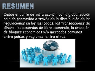Desde el punto de vista económico, la globalización
ha sido promovida a través de la disminución de las
regulaciones en los mercados, las transacciones de
dinero, los acuerdos de libre comercio, la creación
de bloques económicos y/o mercados comunes
entre países y regiones, entre otros.
 