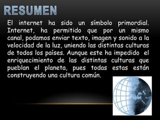 El internet ha sido un símbolo primordial.
Internet, ha permitido que por un mismo
canal, podamos enviar texto, imagen y sonido a la
velocidad de la luz, uniendo las distintas culturas
de todos los países. Aunque este ha impedido el
enriquecimiento de las distintas culturas que
pueblan el planeta, pues todas estas están
construyendo una cultura común.
 