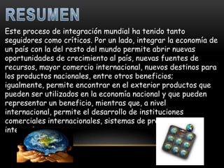 Este proceso de integración mundial ha tenido tanto
seguidores como críticos. Por un lado, integrar la economía de
un país con la del resto del mundo permite abrir nuevas
oportunidades de crecimiento al país, nuevas fuentes de
recursos, mayor comercio internacional, nuevos destinos para
los productos nacionales, entre otros beneficios;
igualmente, permite encontrar en el exterior productos que
pueden ser utilizados en la economía nacional y que pueden
representar un beneficio, mientras que, a nivel
internacional, permite el desarrollo de instituciones
comerciales internacionales, sistemas de producción
integrados, etc.
 