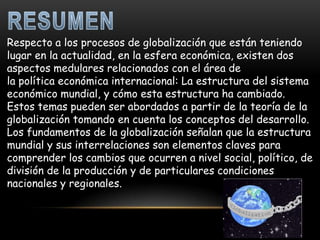 Respecto a los procesos de globalización que están teniendo
lugar en la actualidad, en la esfera económica, existen dos
aspectos medulares relacionados con el área de
la política económica internacional: La estructura del sistema
económico mundial, y cómo esta estructura ha cambiado.
Estos temas pueden ser abordados a partir de la teoría de la
globalización tomando en cuenta los conceptos del desarrollo.
Los fundamentos de la globalización señalan que la estructura
mundial y sus interrelaciones son elementos claves para
comprender los cambios que ocurren a nivel social, político, de
división de la producción y de particulares condiciones
nacionales y regionales.
 