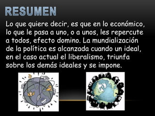 Lo que quiere decir, es que en lo económico,
lo que le pasa a uno, o a unos, les repercute
a todos, efecto domino. La mundialización
de la política es alcanzada cuando un ideal,
en el caso actual el liberalismo, triunfa
sobre los demás ideales y se impone.
 