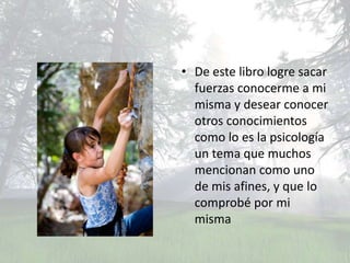 • De este libro logre sacar
  fuerzas conocerme a mi
  misma y desear conocer
  otros conocimientos
  como lo es la psicología
  un tema que muchos
  mencionan como uno
  de mis afines, y que lo
  comprobé por mi
  misma
 