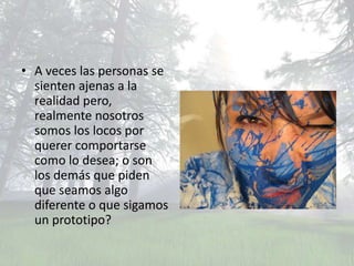 • A veces las personas se
  sienten ajenas a la
  realidad pero,
  realmente nosotros
  somos los locos por
  querer comportarse
  como lo desea; o son
  los demás que piden
  que seamos algo
  diferente o que sigamos
  un prototipo?
 